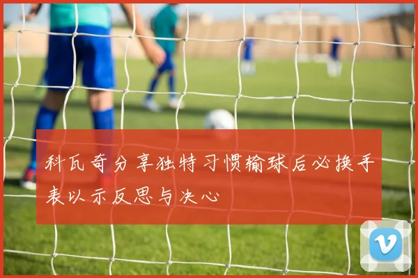 科瓦奇分享独特习惯输球后必换手表以示反思与决心