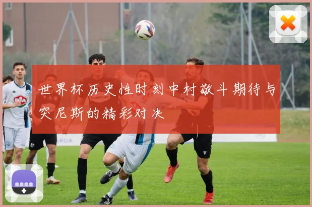 世界杯历史性时刻中村敬斗期待与突尼斯的精彩对决