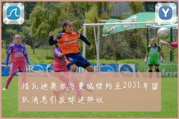 格瓦迪奥尔与曼城续约至2031年留队消息引发球迷热议