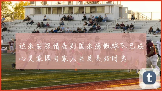 达米安深情告别国米感慨球队已成心灵家园与家人共度美好时光