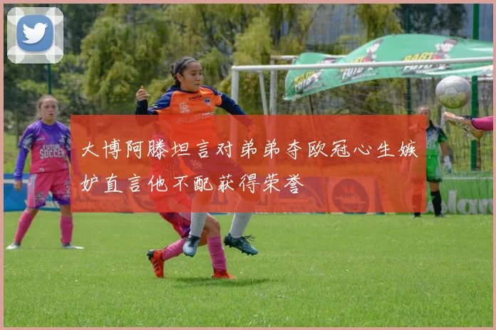 大博阿滕坦言对弟弟夺欧冠心生嫉妒直言他不配获得荣誉