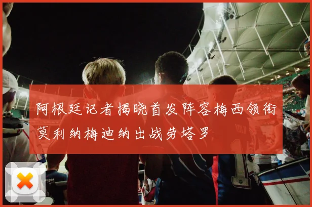 阿根廷记者揭晓首发阵容梅西领衔莫利纳梅迪纳出战劳塔罗