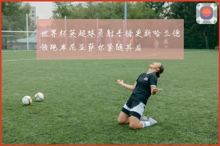 世界杯英超球员射手榜更新哈兰德领跑库尼亚萨尔紧随其后