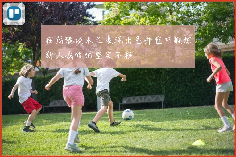 宿茂臻谈木兰表现出色并重申锻炼新人战略的坚定不移