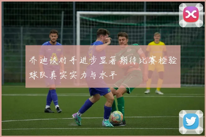 乔迪谈对手进步显著期待比赛检验球队真实实力与水平