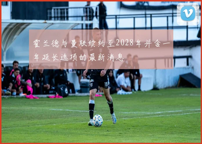 霍兰德与曼联续约至2028年并含一年延长选项的最新消息