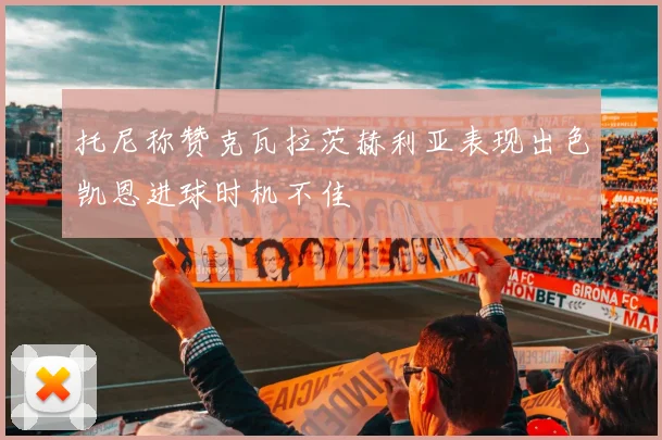 托尼称赞克瓦拉茨赫利亚表现出色凯恩进球时机不佳