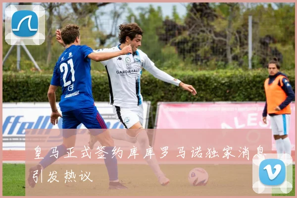 皇马正式签约库库罗马诺独家消息引发热议