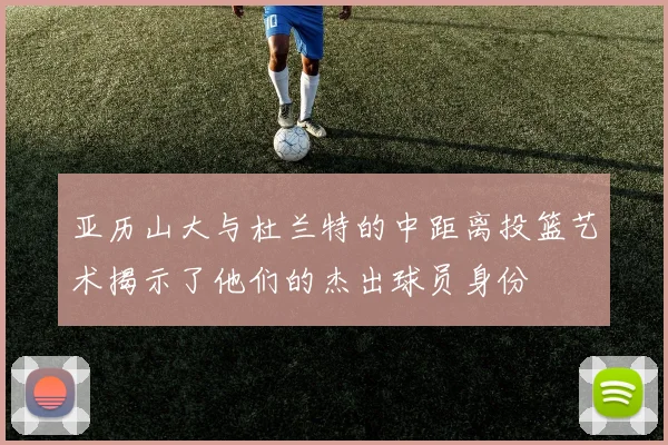 亚历山大与杜兰特的中距离投篮艺术揭示了他们的杰出球员身份